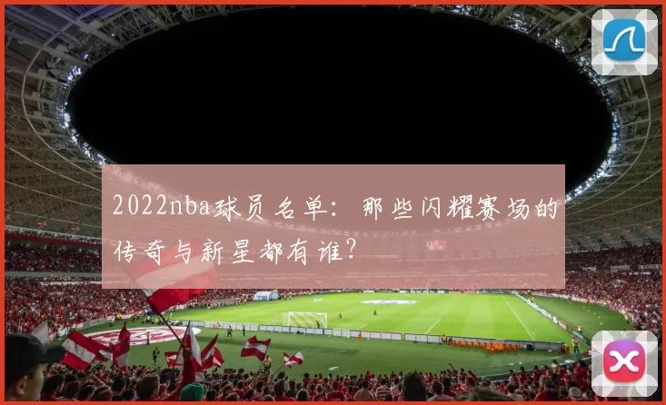 2022nba球员名单：那些闪耀赛场的传奇与新星都有谁？