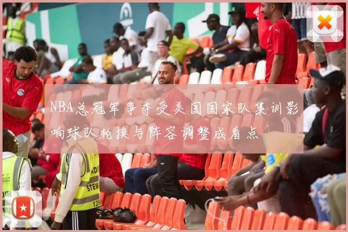 NBA总冠军争夺受美国国家队集训影响球队轮换与阵容调整成看点