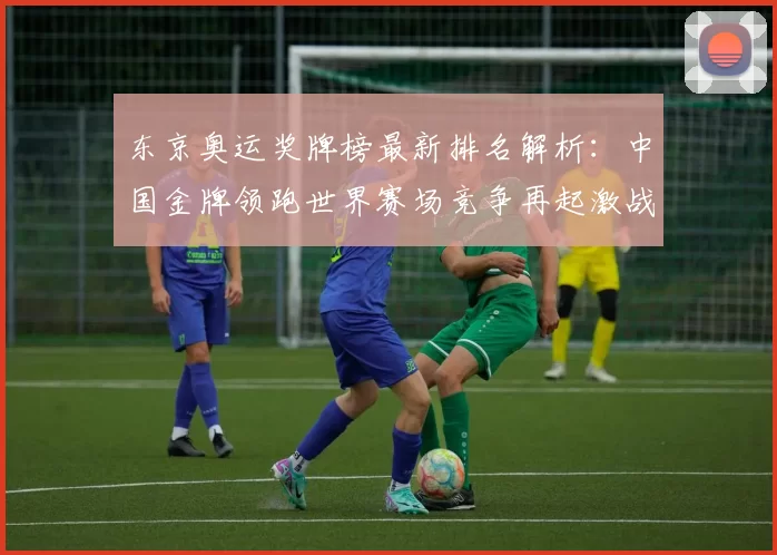 东京奥运奖牌榜最新排名解析：中国金牌领跑世界赛场竞争再起激战