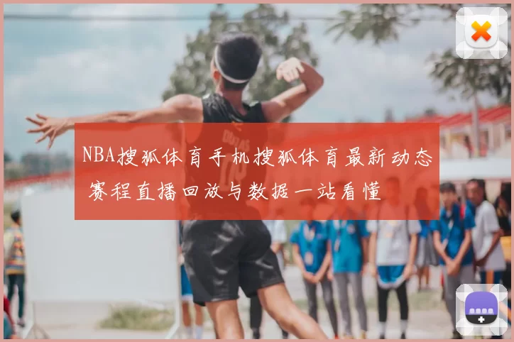 NBA搜狐体育手机搜狐体育最新动态 赛程直播回放与数据一站看懂