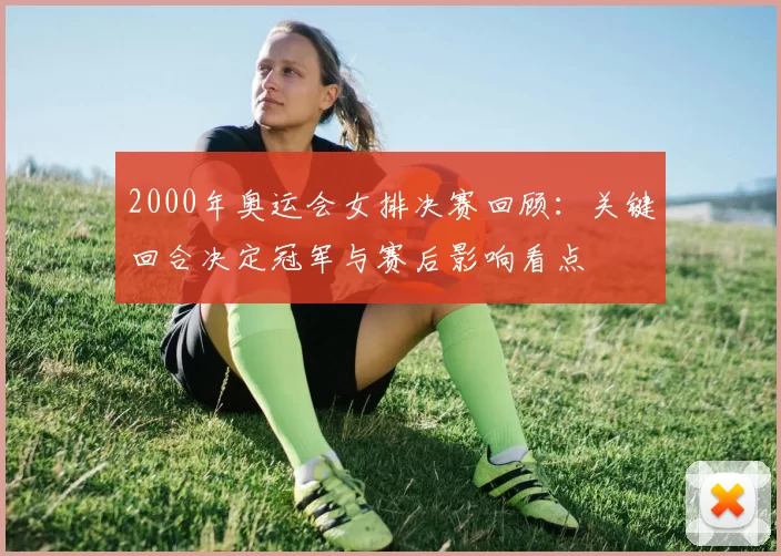 2000年奥运会女排决赛回顾：关键回合决定冠军与赛后影响看点