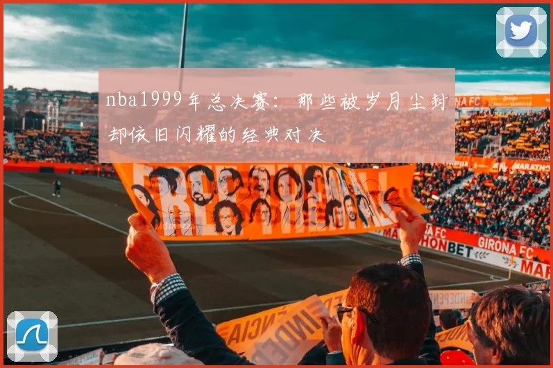 nba1999年总决赛：那些被岁月尘封却依旧闪耀的经典对决