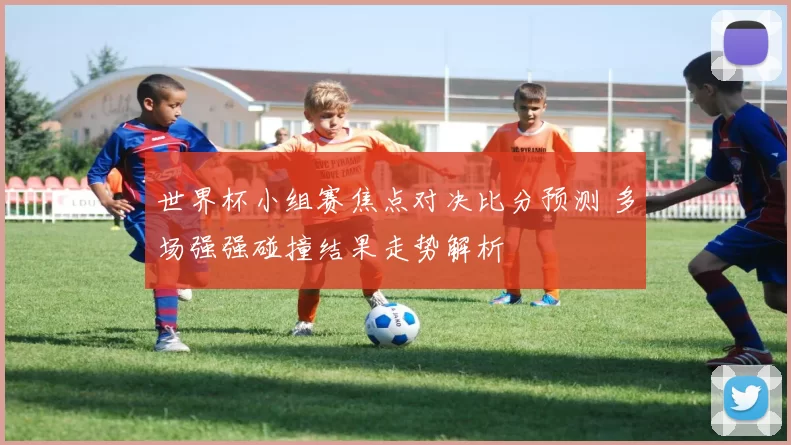 世界杯小组赛焦点对决比分预测 多场强强碰撞结果走势解析