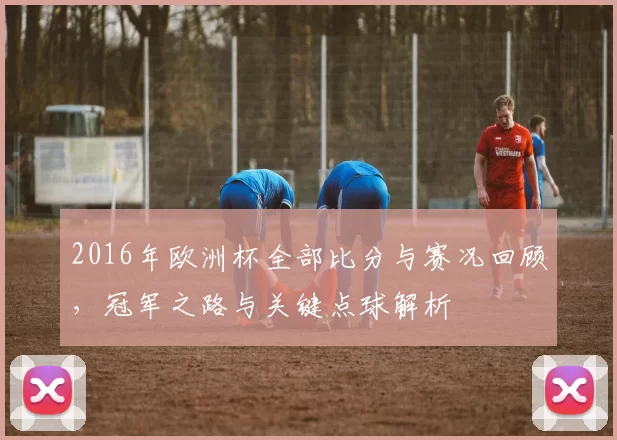 2016年欧洲杯全部比分与赛况回顾，冠军之路与关键点球解析