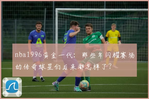 nba1996黄金一代:那些年闪耀赛场的传奇球星们后来都怎样了?