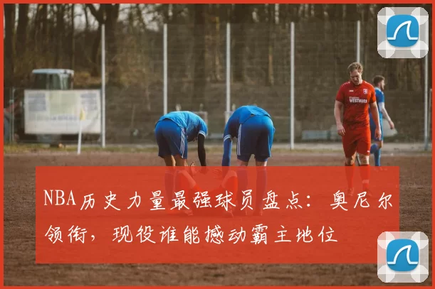 NBA历史力量最强球员盘点:奥尼尔领衔,现役谁能撼动霸主地位