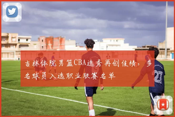 吉林体院男篮CBA选秀再创佳绩，多名球员入选职业联赛名单