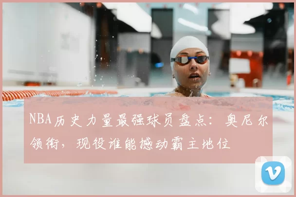NBA历史力量最强球员盘点：奥尼尔领衔，现役谁能撼动霸主地位