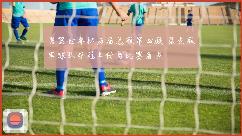 男篮世界杯历届总冠军回顾 盘点冠军球队夺冠年份与比赛看点