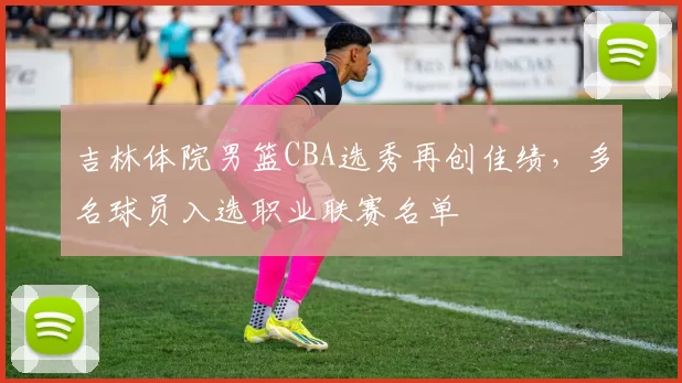 吉林体院男篮CBA选秀再创佳绩,多名球员入选职业联赛名单