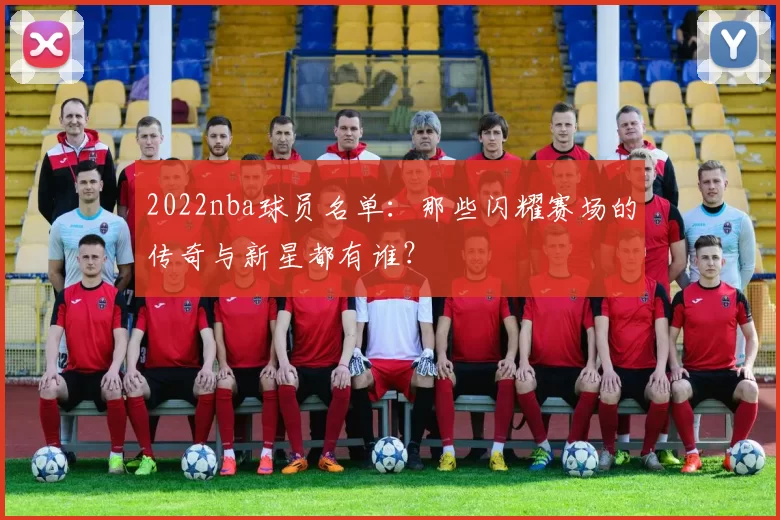 2022nba球员名单：那些闪耀赛场的传奇与新星都有谁？