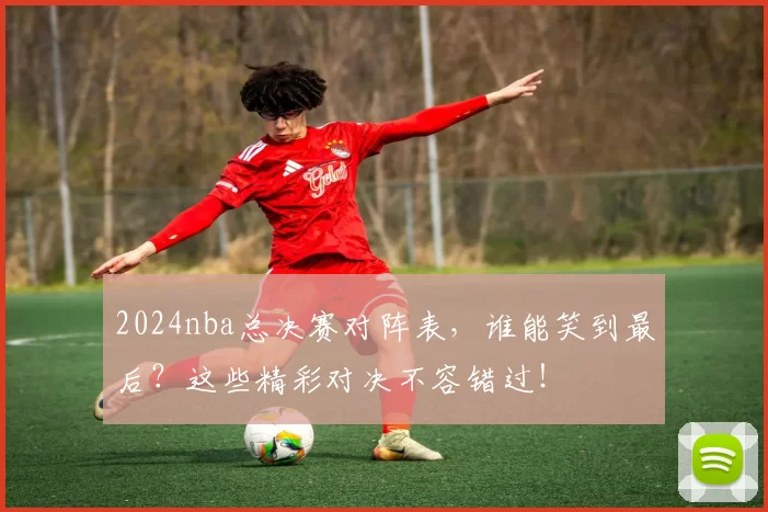 2024nba总决赛对阵表，谁能笑到最后？这些精彩对决不容错过！