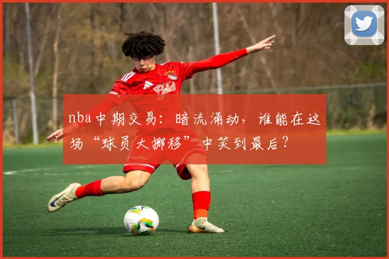nba中期交易:暗流涌动,谁能在这场“球员大挪移”中笑到最后?
