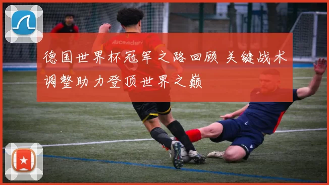 德国世界杯冠军之路回顾 关键战术调整助力登顶世界之巅