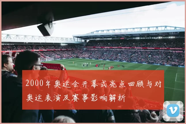 2000年奥运会开幕式亮点回顾与对奥运表演及赛事影响解析