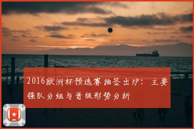 2016欧洲杯预选赛抽签出炉:主要强队分组与晋级形势分析