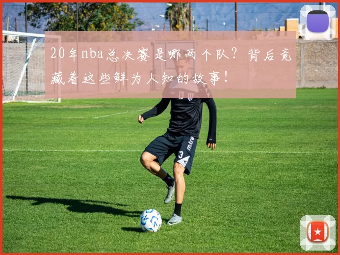 20年nba总决赛是哪两个队？背后竟藏着这些鲜为人知的故事！