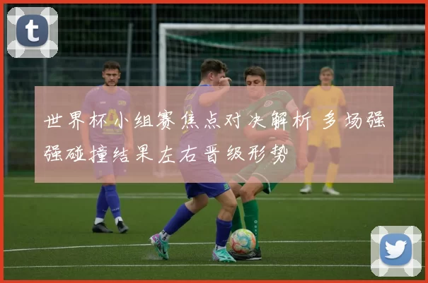 世界杯小组赛焦点对决解析 多场强强碰撞结果左右晋级形势