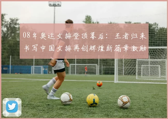 08年奥运女排登顶幕后:王者归来书写中国女排再创辉煌新篇章激励