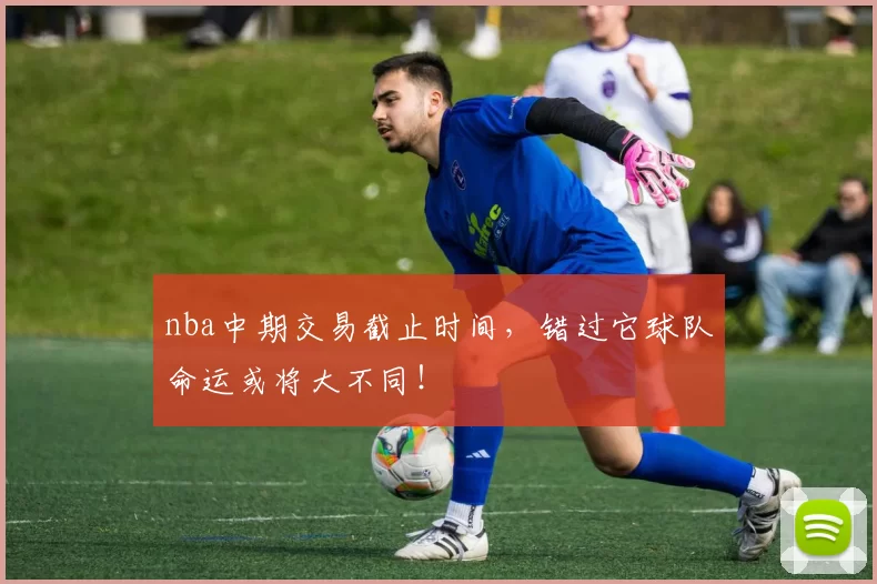 nba中期交易截止时间，错过它球队命运或将大不同！