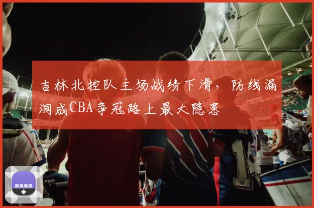 吉林北控队主场战绩下滑，防线漏洞成CBA争冠路上最大隐患