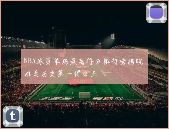 NBA球员单场最高得分排行榜揭晓 谁是历史第一得分王