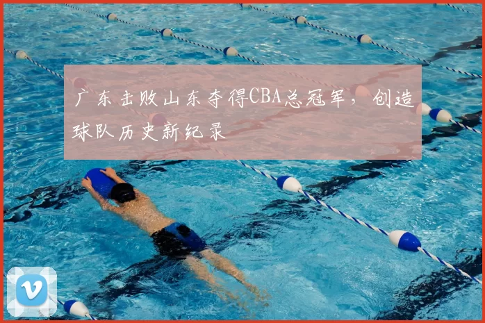 广东击败山东夺得CBA总冠军,创造球队历史新纪录