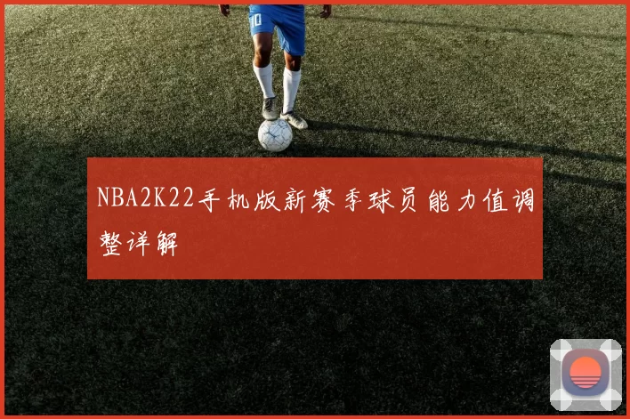 NBA2K22手机版新赛季球员能力值调整详解