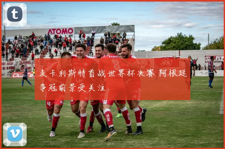 麦卡利斯特首战世界杯决赛 阿根廷争冠前景受关注