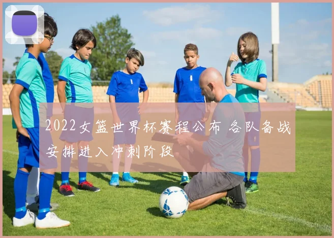 2022女篮世界杯赛程公布 各队备战安排进入冲刺阶段