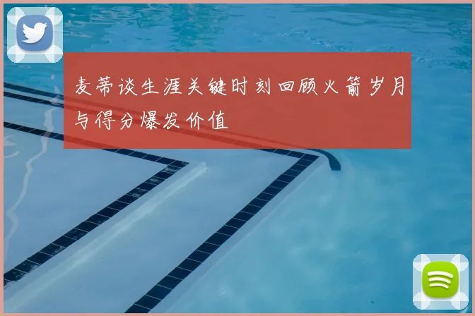 麦蒂谈生涯关键时刻回顾火箭岁月与得分爆发价值