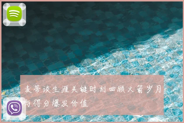 麦蒂谈生涯关键时刻回顾火箭岁月与得分爆发价值